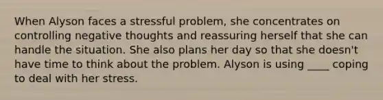 When Alyson faces a stressful problem, she concentrates on controlling negative thoughts and reassuring herself that she can handle the situation. She also plans her day so that she doesn't have time to think about the problem. Alyson is using ____ coping to deal with her stress.