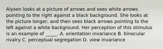 Alyson looks at a picture of arrows and sees white arrows pointing to the right against a black background. She looks at the picture longer, and then sees black arrows pointing to the left against a white background. Her perception of this stimulus is an example of _____. A. orientation invariance B. binocular rivalry C. perceptual segregation D. view invariance