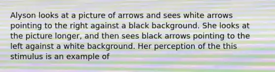 Alyson looks at a picture of arrows and sees white arrows pointing to the right against a black background. She looks at the picture longer, and then sees black arrows pointing to the left against a white background. Her perception of the this stimulus is an example of