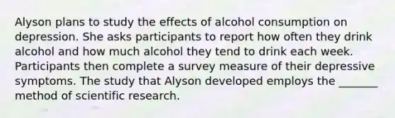 Alyson plans to study the effects of alcohol consumption on depression. She asks participants to report how often they drink alcohol and how much alcohol they tend to drink each week. Participants then complete a survey measure of their depressive symptoms. The study that Alyson developed employs the _______ method of scientific research.