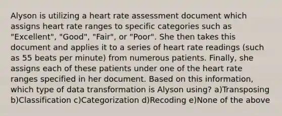 Alyson is utilizing a heart rate assessment document which assigns heart rate ranges to specific categories such as "Excellent", "Good", "Fair", or "Poor". She then takes this document and applies it to a series of heart rate readings (such as 55 beats per minute) from numerous patients. Finally, she assigns each of these patients under one of the heart rate ranges specified in her document. Based on this information, which type of data transformation is Alyson using? a)Transposing b)Classification c)Categorization d)Recoding e)None of the above