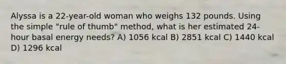 Alyssa is a 22-year-old woman who weighs 132 pounds. Using the simple "rule of thumb" method, what is her estimated 24-hour basal energy needs? A) 1056 kcal B) 2851 kcal C) 1440 kcal D) 1296 kcal