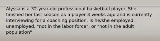 Alyssa is a 32-year-old professional basketball player. She finished her last season as a player 3 weeks ago and is currently interviewing for a coaching position. Is he/she employed, unemployed, "not in the labor force", or "not in the adult population"