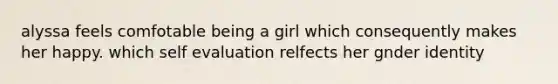 alyssa feels comfotable being a girl which consequently makes her happy. which self evaluation relfects her gnder identity