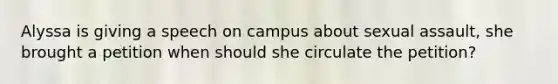 Alyssa is giving a speech on campus about sexual assault, she brought a petition when should she circulate the petition?