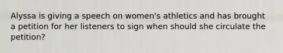 Alyssa is giving a speech on women's athletics and has brought a petition for her listeners to sign when should she circulate the petition?