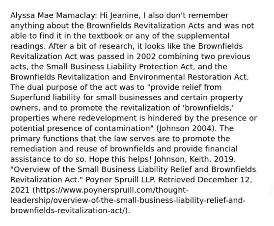 Alyssa Mae Mamaclay: Hi Jeanine, I also don't remember anything about the Brownfields Revitalization Acts and was not able to find it in the textbook or any of the supplemental readings. After a bit of research, it looks like the Brownfields Revitalization Act was passed in 2002 combining two previous acts, the Small Business Liability Protection Act, and the Brownfields Revitalization and Environmental Restoration Act. The dual purpose of the act was to "provide relief from Superfund liability for small businesses and certain property owners, and to promote the revitalization of 'brownfields,' properties where redevelopment is hindered by the presence or potential presence of contamination" (Johnson 2004). The primary functions that the law serves are to promote the remediation and reuse of brownfields and provide financial assistance to do so. Hope this helps! Johnson, Keith. 2019. "Overview of the Small Business Liability Relief and Brownfields Revitalization Act." Poyner Spruill LLP. Retrieved December 12, 2021 (https://www.poynerspruill.com/thought-leadership/overview-of-the-small-business-liability-relief-and-brownfields-revitalization-act/).