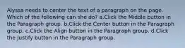 Alyssa needs to center the text of a paragraph on the page. Which of the following can she do? a.Click the Middle button in the Paragraph group. b.Click the Center button in the Paragraph group. c.Click the Align button in the Paragraph group. d.Click the Justify button in the Paragraph group.