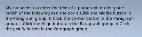 Alyssa needs to center the text of a paragraph on the page. Which of the following can she do? a.Click the Middle button in the Paragraph group. b.Click the Center button in the Paragraph group. c.Click the Align button in the Paragraph group. d.Click the Justify button in the Paragraph group.