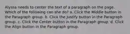 Alyssa needs to center the text of a paragraph on the page. Which of the following can she do? a. Click the Middle button in the Paragraph group. b. Click the Justify button in the Paragraph group. c. Click the Center button in the Paragraph group. d. Click the Align button in the Paragraph group.