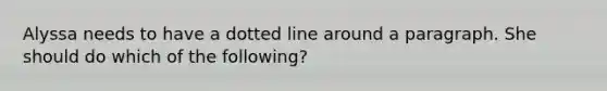 Alyssa needs to have a dotted line around a paragraph. She should do which of the following?