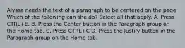 Alyssa needs the text of a paragraph to be centered on the page. Which of the following can she do? Select all that apply. A. Press CTRL+E. B. Press the Center button in the Paragraph group on the Home tab. C. Press CTRL+C D. Press the Justify button in the Paragraph group on the Home tab.