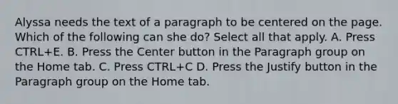 Alyssa needs the text of a paragraph to be centered on the page. Which of the following can she do? Select all that apply. A. Press CTRL+E. B. Press the Center button in the Paragraph group on the Home tab. C. Press CTRL+C D. Press the Justify button in the Paragraph group on the Home tab.