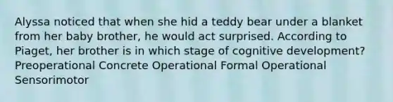 Alyssa noticed that when she hid a teddy bear under a blanket from her baby brother, he would act surprised. According to Piaget, her brother is in which stage of cognitive development? Preoperational Concrete Operational Formal Operational Sensorimotor