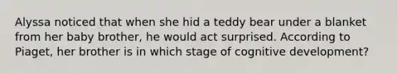 Alyssa noticed that when she hid a teddy bear under a blanket from her baby brother, he would act surprised. According to Piaget, her brother is in which stage of cognitive development?