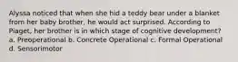 Alyssa noticed that when she hid a teddy bear under a blanket from her baby brother, he would act surprised. According to Piaget, her brother is in which stage of cognitive development? a. Preoperational b. Concrete Operational c. Formal Operational d. Sensorimotor