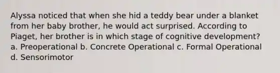 Alyssa noticed that when she hid a teddy bear under a blanket from her baby brother, he would act surprised. According to Piaget, her brother is in which stage of cognitive development? a. Preoperational b. Concrete Operational c. Formal Operational d. Sensorimotor