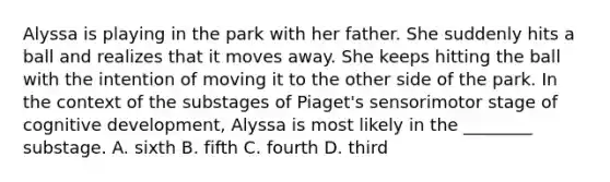 Alyssa is playing in the park with her father. She suddenly hits a ball and realizes that it moves away. She keeps hitting the ball with the intention of moving it to the other side of the park. In the context of the substages of Piaget's sensorimotor stage of cognitive development, Alyssa is most likely in the ________ substage. A. sixth B. fifth C. fourth D. third