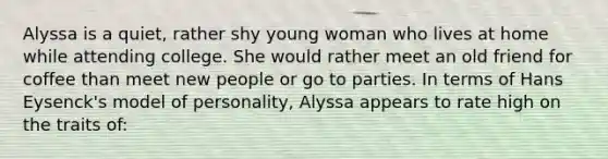 Alyssa is a quiet, rather shy young woman who lives at home while attending college. She would rather meet an old friend for coffee than meet new people or go to parties. In terms of Hans Eysenck's model of personality, Alyssa appears to rate high on the traits of: