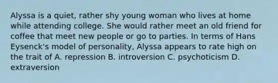 Alyssa is a quiet, rather shy young woman who lives at home while attending college. She would rather meet an old friend for coffee that meet new people or go to parties. In terms of Hans Eysenck's model of personality, Alyssa appears to rate high on the trait of A. repression B. introversion C. psychoticism D. extraversion