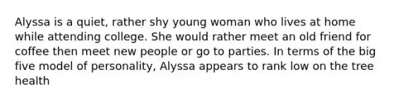 Alyssa is a quiet, rather shy young woman who lives at home while attending college. She would rather meet an old friend for coffee then meet new people or go to parties. In terms of the big five model of personality, Alyssa appears to rank low on the tree health