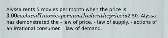 Alyssa rents 5 movies per month when the price is 3.00 each and 7 movies per month when the price is2.50. Alyssa has demonstrated the - law of price. - law of supply. - actions of an irrational consumer. - law of demand.