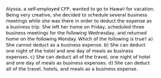 Alyssa, a self-employed CFP, wanted to go to Hawaii for vacation. Being very creative, she decided to schedule several business meetings while she was there in order to deduct the expense as a business trip. She left her home on Friday, scheduled three business meetings for the following Wednesday, and returned home on the following Monday. Which of the following is true? a) She cannot deduct as a business expense. b) She can deduct one night of the hotel and one day of meals as business expenses. c) She can deduct all of the travel, one night of hotel and one day of meals as business expenses. d) She can deduct all of the travel, hotels, and meals as a business expense.