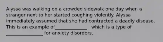 Alyssa was walking on a crowded sidewalk one day when a stranger next to her started coughing violently. Alyssa immediately assumed that she had contracted a deadly disease. This is an example of______________ , which is a type of ________________ for anxiety disorders.