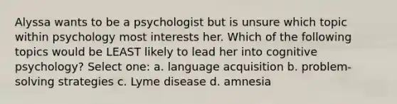 Alyssa wants to be a psychologist but is unsure which topic within psychology most interests her. Which of the following topics would be LEAST likely to lead her into cognitive psychology? Select one: a. language acquisition b. problem-solving strategies c. Lyme disease d. amnesia