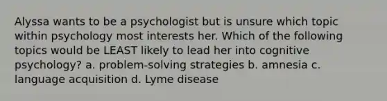 Alyssa wants to be a psychologist but is unsure which topic within psychology most interests her. Which of the following topics would be LEAST likely to lead her into cognitive psychology? a. problem-solving strategies b. amnesia c. language acquisition d. Lyme disease