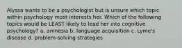 Alyssa wants to be a psychologist but is unsure which topic within psychology most interests her. Which of the following topics would be LEAST likely to lead her into cognitive psychology? a. amnesia b. language acquisition c. Lyme's disease d. problem-solving strategies