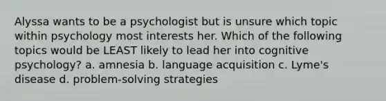 Alyssa wants to be a psychologist but is unsure which topic within psychology most interests her. Which of the following topics would be LEAST likely to lead her into cognitive psychology? a. amnesia b. language acquisition c. Lyme's disease d. problem-solving strategies