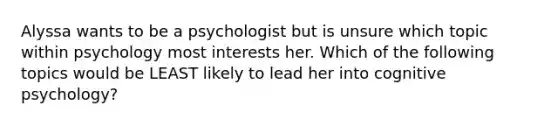 Alyssa wants to be a psychologist but is unsure which topic within psychology most interests her. Which of the following topics would be LEAST likely to lead her into cognitive psychology?