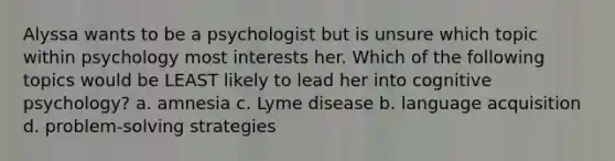 Alyssa wants to be a psychologist but is unsure which topic within psychology most interests her. Which of the following topics would be LEAST likely to lead her into cognitive psychology? a. amnesia c. Lyme disease b. language acquisition d. problem-solving strategies