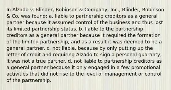 In Alzado v. Blinder, Robinson & Company, Inc., Blinder, Robinson & Co. was found: a. liable to partnership creditors as a general partner because it assumed control of the business and thus lost its limited partnership status. b. liable to the partnership creditors as a general partner because it required the formation of the limited partnership, and as a result it was deemed to be a general partner. c. not liable, because by only putting up the letter of credit and requiring Alzado to sign a personal guaranty, it was not a true partner. d. not liable to partnership creditors as a general partner because it only engaged in a few promotional activities that did not rise to the level of management or control of the partnership.