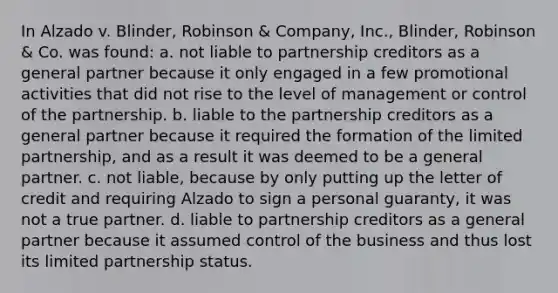 In Alzado v. Blinder, Robinson & Company, Inc., Blinder, Robinson & Co. was found: a. not liable to partnership creditors as a general partner because it only engaged in a few promotional activities that did not rise to the level of management or control of the partnership. b. liable to the partnership creditors as a general partner because it required the formation of the limited partnership, and as a result it was deemed to be a general partner. c. not liable, because by only putting up the letter of credit and requiring Alzado to sign a personal guaranty, it was not a true partner. d. liable to partnership creditors as a general partner because it assumed control of the business and thus lost its limited partnership status.