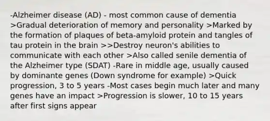 -Alzheimer disease (AD) - most common cause of dementia >Gradual deterioration of memory and personality >Marked by the formation of plaques of beta-amyloid protein and tangles of tau protein in the brain >>Destroy neuron's abilities to communicate with each other >Also called senile dementia of the Alzheimer type (SDAT) -Rare in middle age, usually caused by dominante genes (Down syndrome for example) >Quick progression, 3 to 5 years -Most cases begin much later and many genes have an impact >Progression is slower, 10 to 15 years after first signs appear