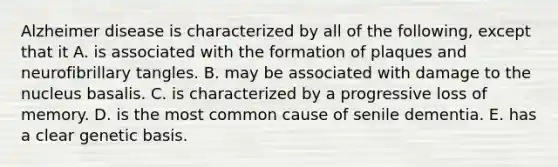 Alzheimer disease is characterized by all of the following, except that it A. is associated with the formation of plaques and neurofibrillary tangles. B. may be associated with damage to the nucleus basalis. C. is characterized by a progressive loss of memory. D. is the most common cause of senile dementia. E. has a clear genetic basis.