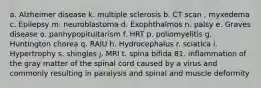 a. Alzheimer disease k. multiple sclerosis b. CT scan . myxedema c. Epilepsy m. neuroblastoma d. Exophthalmos n. palsy e. Graves disease o. panhypopituitarism f. HRT p. poliomyelitis g. Huntington chorea q. RAIU h. Hydrocephalus r. sciatica i. Hypertrophy s. shingles j. MRI t. spina bifida 81. inflammation of the gray matter of the spinal cord caused by a virus and commonly resulting in paralysis and spinal and muscle deformity