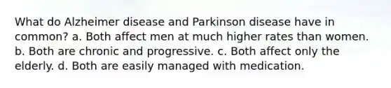 What do Alzheimer disease and Parkinson disease have in common? a. Both affect men at much higher rates than women. b. Both are chronic and progressive. c. Both affect only the elderly. d. Both are easily managed with medication.