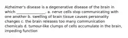 Alzheimer's disease is a degenerative disease of the brain in which ________________. a. nerve cells stop communicating with one another b. swelling of brain tissue causes personality changes c. the brain releases too many communication chemicals d. tumour-like clumps of cells accumulate in the brain, impeding function