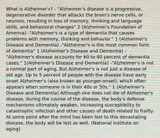 What is Alzheimer's? - "Alzheimer's disease is a progressive, degenerative disorder that attacks the brain's nerve cells, or neurons, resulting in loss of memory, thinking and language skills, and behavioral changes" 2 (Alzheimer's Foundation of America) -"Alzheimer's is a type of dementia that causes problems with memory, thinking and behavior." 1 (Alzheimer's Disease and Dementia) -"Alzheimer's is the most common form of dementia" 1 (Alzheimer's Disease and Dementia) -"Alzheimer's disease accounts for 60 to 80 percent of dementia cases." 1(Alzheimer's Disease and Dementia) -"Alzheimer's is not a normal part of aging, But Alzheimer's is not just a disease of old age. Up to 5 percent of people with the disease have early onset Alzheimer's (also known as younger-onset), which often appears when someone is in their 40s or 50s." 1 (Alzheimer's Disease and Dementia) Although one does not die of Alzheimer's disease, during the course of the disease, the body's defense mechanisms ultimately weaken, increasing susceptibility to catastrophic infection and other causes of death related to frailty. At some point after the mind has been lost to this devastating disease, the body will be lost as well. (National institute on aging)