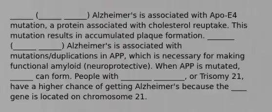 ______ (______ ______) Alzheimer's is associated with Apo-E4 mutation, a protein associated with cholesterol reuptake. This mutation results in accumulated plaque formation. _______ (______ ______) Alzheimer's is associated with mutations/duplications in APP, which is necessary for making functional amyloid (neuroprotective). When APP is mutated, ______ can form. People with ________ ________, or Trisomy 21, have a higher chance of getting Alzheimer's because the ____ gene is located on chromosome 21.