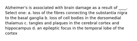 Alzheimer's is associated with brain damage as a result of ____. Select one: a. loss of the fibres connecting the substantia nigra to the basal ganglia b. loss of cell bodies in the dorsomedial thalamus c. tangles and plaques in the cerebral cortex and hippocampus d. an epileptic focus in the temporal lobe of the cortex