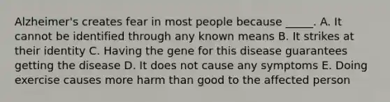 Alzheimer's creates fear in most people because _____. A. It cannot be identified through any known means B. It strikes at their identity C. Having the gene for this disease guarantees getting the disease D. It does not cause any symptoms E. Doing exercise causes more harm than good to the affected person