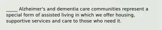 _____ Alzheimer's and dementia care communities represent a special form of assisted living in which we offer housing, supportive services and care to those who need it.