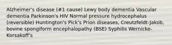 Alzheimer's disease (#1 cause) Lewy body dementia Vascular dementia Parkinson's HIV Normal pressure hydrocephalus (reversible) Huntington's Pick's Prion diseases, Creutzfeldt-Jakob, bovine spongiform encephalopathy (BSE) Syphilis Wernicke-Korsakoff's