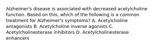 Alzheimer's disease is associated with decreased acetylcholine function. Based on this, which of the following is a common treatment for Alzheimer's symptoms? A. Acetylcholine antagonists B. Acetylcholine inverse agonists C. Acetylcholinesterase inhibitors D. Acetylcholinesterase enhancers