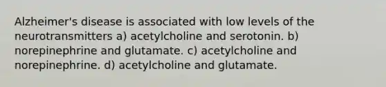 Alzheimer's disease is associated with low levels of the neurotransmitters a) acetylcholine and serotonin. b) norepinephrine and glutamate. c) acetylcholine and norepinephrine. d) acetylcholine and glutamate.