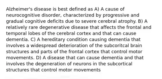 Alzheimer's disease is best defined as A) A cause of neurocognitive disorder, characterized by progressive and gradual cognitive deficits due to severe cerebral atrophy. B) A relatively rare degenerative disease that affects the frontal and temporal lobes of the cerebral cortex and that can cause dementia. C) A hereditary condition causing dementia that involves a widespread deterioration of the subcoritcal brain structures and parts of the frontal cortex that control motor movements. D) A disease that can cause dementia and that involves the degeneration of neurons in the subcortical structures that control motor movements